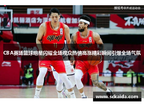CBA赛场篮球明星闪耀全场观众热情高涨精彩瞬间引爆全场气氛